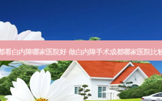 成都看白内障哪家医院好 做白内障手术成都哪家医院比较好