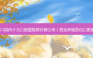 2023国内十大口腔医院排行榜公布丨西安伊丽莎白口腔第一