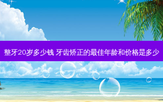 整牙20岁多少钱 牙齿矫正的佳年龄和价格是多少