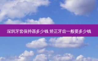 深圳牙套保持器多少钱 矫正牙齿一般要多少钱