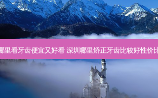 深圳哪里看牙齿便宜又好看 深圳哪里矫正牙齿比较好性价比高呢
