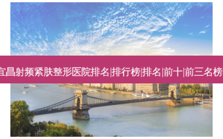 2023宜昌射频紧肤整形医院排名|排行榜|排名|前十|前三名榜单爆料