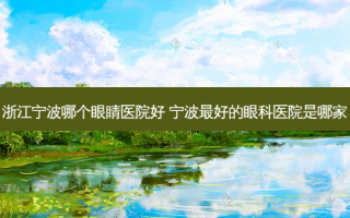 浙江宁波哪个眼睛医院好 宁波好的眼科医院是哪家