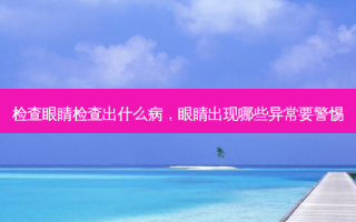检查眼睛检查出什么病，眼睛出现哪些异常要警惕