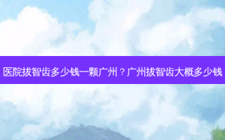 医院拔智齿多少钱一颗广州？广州拔智齿大概多少钱