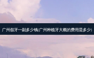 广州假牙一副多少钱(广州种植牙大概的费用是多少)