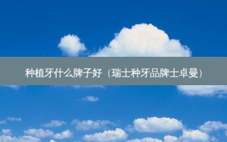 种植牙什么牌子好（瑞士种牙品牌士卓曼）