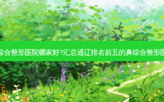 通辽鼻综合整形医院哪家好?汇总通辽排名前五的鼻综合整形医院名单