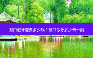 整口假牙需要多少钱？整口假牙多少钱一副