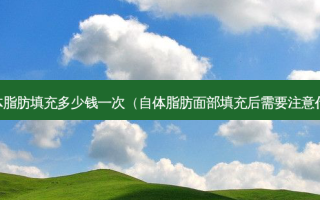 自体脂肪填充多少钱一次（自体脂肪面部填充后需要注意什么）