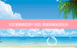 市区看眼睛是那个医院 看眼睛哪家医院好