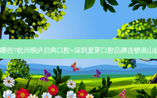 国内口腔医院排名前十位有哪些?杭州桐庐启典口腔+深圳麦芽口腔品牌连锁南山机构+武汉诺洁美地口腔优势
