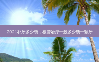 2021补牙多少钱，根管一般多少钱一颗牙