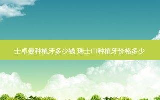 士卓曼种植牙多少钱 瑞士ITI种植牙价格多少