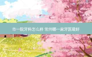 市一院牙科怎么样 常州哪一家牙医好
