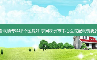 株洲看眼睛专科哪个医院好 求问株洲市中心医院配眼镜要多少钱