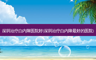 深圳白内障医院好(深圳白内障好的医院)