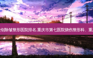 重庆评价好的微创除皱整形医院排名,重庆市第七医院烧伤整形科、重庆柳叶刀门诊部