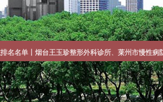 2023烟台嫩肤美白整形医院排名名单丨烟台王玉珍整形外科诊所、莱州市慢性病防治院中心、烟台睿泽门诊部