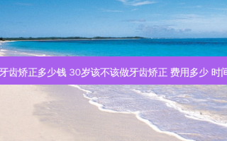 35岁牙齿矫正多少钱 30岁该不该做牙齿矫正 费用多少 时间多长