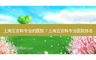 上海五官科专业的医院？上海五官科专业医院排名