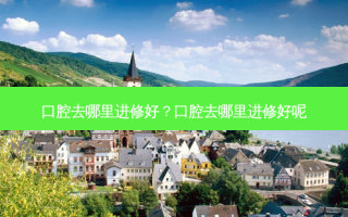 口腔去哪里进修好？口腔去哪里进修好呢