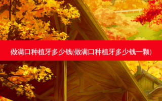 做满口种植牙多少钱(做满口种植牙多少钱一颗)