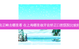 上海牙齿正畸去哪里看 在上海哪里做牙齿矫正口腔医院比较好口碑好