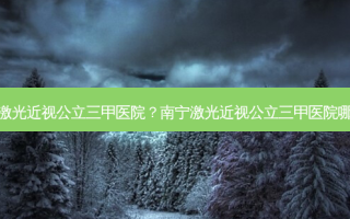 南宁激光近视公立三甲医院？南宁激光近视公立三甲医院哪家好