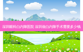 深圳眼科白内障医院 深圳做白内障手术需要多少钱
