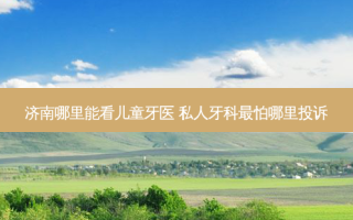 济南哪里能看儿童牙医 私人牙科怕哪里投诉