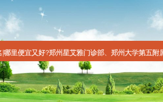 郑州射频紧肤整形医院排名|哪里便宜又好?郑州星艾雅门诊部、郑州大学第五附属医院医学整形中心等上榜!